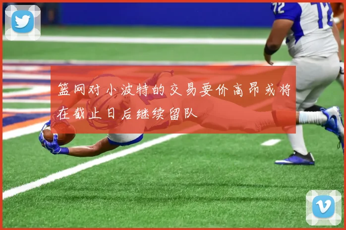 篮网对小波特的交易要价高昂或将在截止日后继续留队