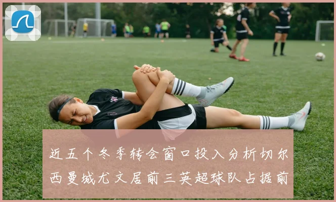 近五个冬季转会窗口投入分析切尔西曼城尤文居前三英超球队占据前十五名中的七席