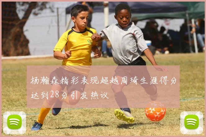 杨瀚森精彩表现超越周琦生涯得分达到28分引发热议