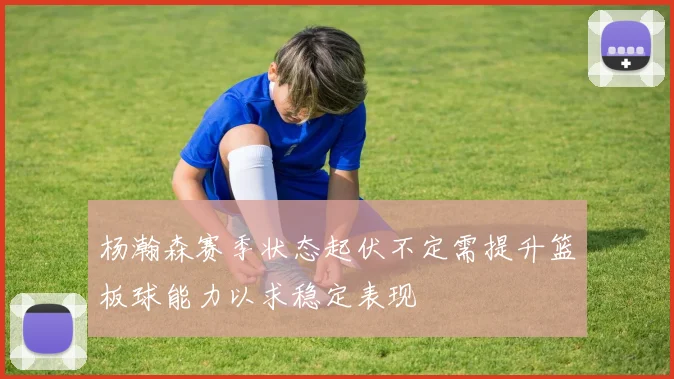 杨瀚森赛季状态起伏不定需提升篮板球能力以求稳定表现