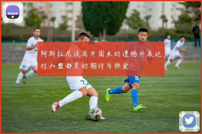 阿斯拉尼谈离开国米的遗憾并表达对加盟都灵的期待与热爱