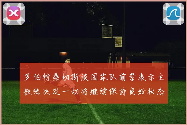 罗伯特桑切斯谈国家队前景表示主教练决定一切将继续保持良好状态