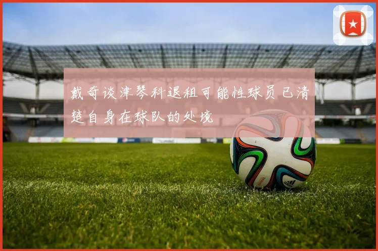 戴奇谈津琴科退租可能性球员已清楚自身在球队的处境