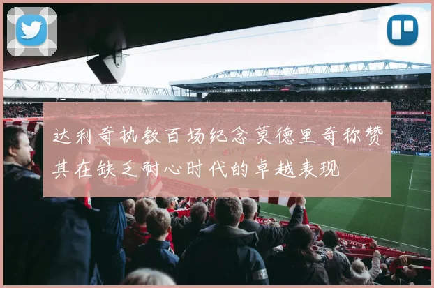 达利奇执教百场纪念莫德里奇称赞其在缺乏耐心时代的卓越表现