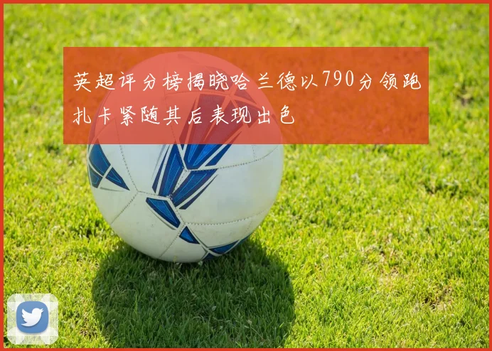 英超评分榜揭晓哈兰德以790分领跑扎卡紧随其后表现出色