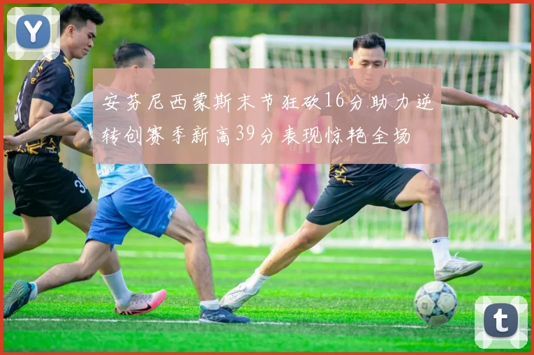 安芬尼西蒙斯末节狂砍16分助力逆转创赛季新高39分表现惊艳全场