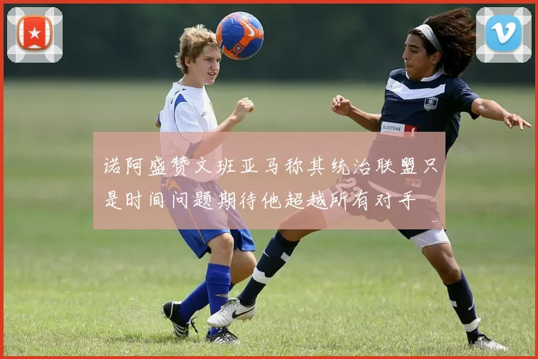 诺阿盛赞文班亚马称其统治联盟只是时间问题期待他超越所有对手