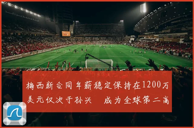 梅西新合同年薪稳定保持在1200万美元仅次于孙兴慜成为全球第二高薪球员