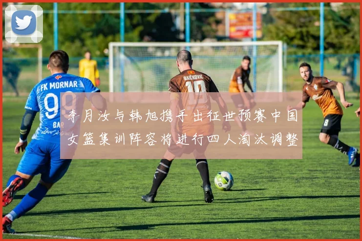 李月汝与韩旭携手出征世预赛中国女篮集训阵容将进行四人淘汰调整
