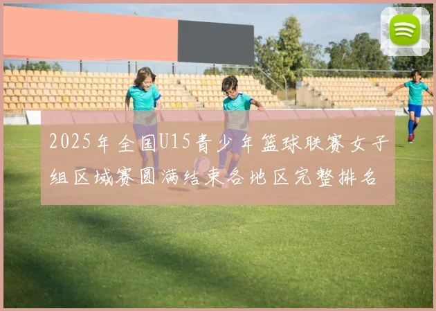 2025年全国U15青少年篮球联赛女子组区域赛圆满结束各地区完整排名揭晓