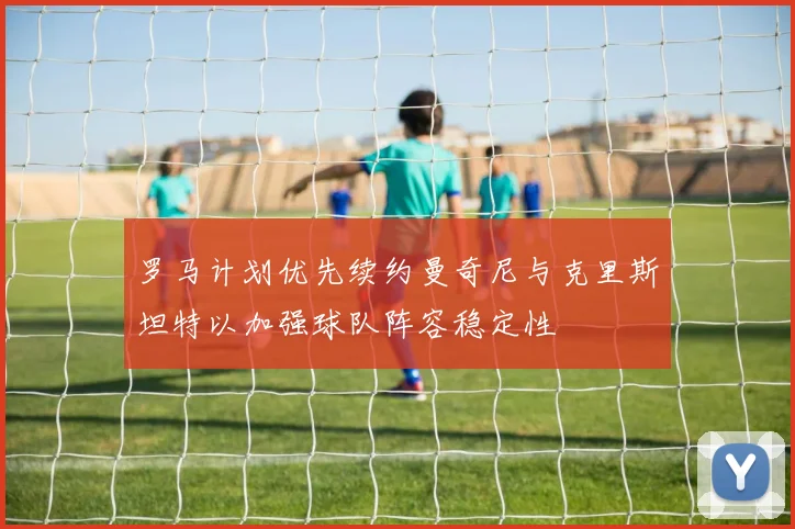 罗马计划优先续约曼奇尼与克里斯坦特以加强球队阵容稳定性