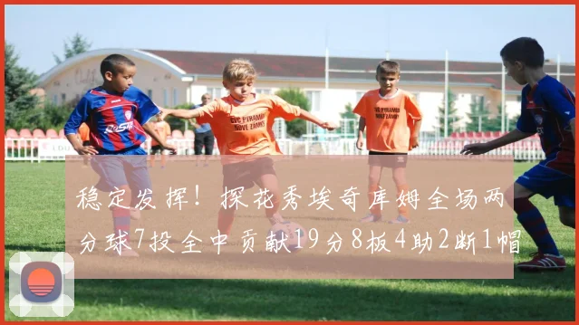 稳定发挥！探花秀埃奇库姆全场两分球7投全中贡献19分8板4助2断1帽