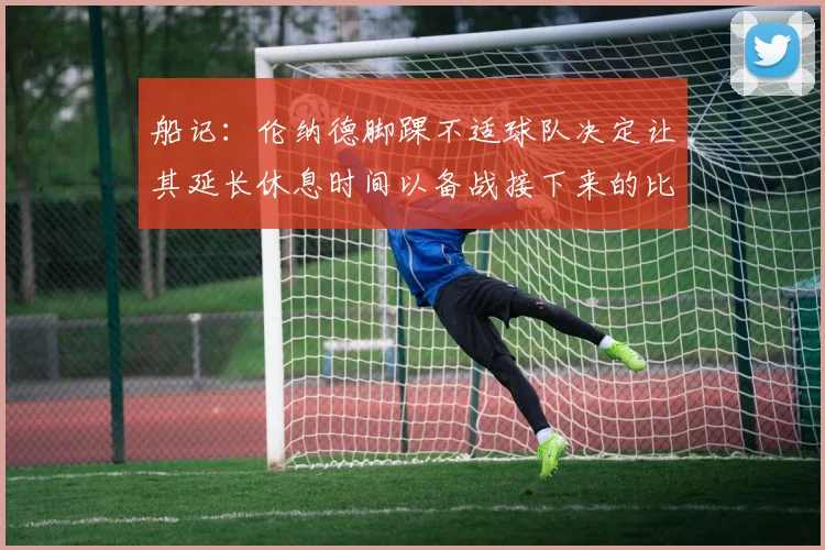 船记：伦纳德脚踝不适球队决定让其延长休息时间以备战接下来的比赛