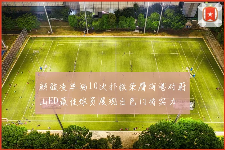 颜骏凌单场10次扑救荣膺海港对蔚山HD最佳球员展现出色门将实力