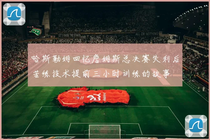 哈斯勒姆回忆詹姆斯总决赛失利后苦练技术提前三小时训练的故事