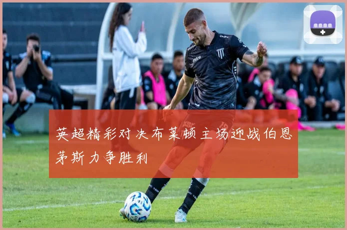 英超精彩对决布莱顿主场迎战伯恩茅斯力争胜利