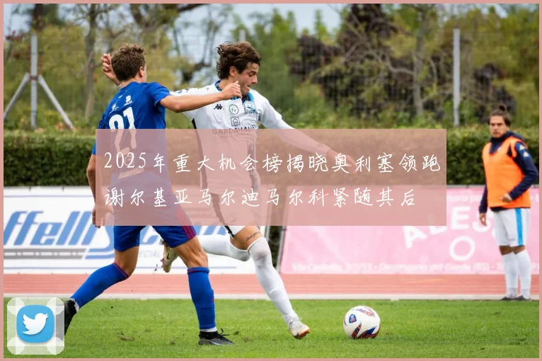 2025年重大机会榜揭晓奥利塞领跑谢尔基亚马尔迪马尔科紧随其后