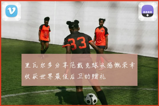 里瓦尔多分享范戴克球衣感慨荣幸收获世界最佳后卫的赠礼