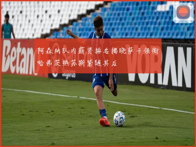 阿森纳队内薪资排名揭晓萨卡领衔哈弗茨热苏斯紧随其后