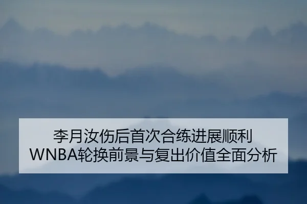 李月汝伤后首次合练进展顺利 WNBA轮换前景与复出价值全面分析